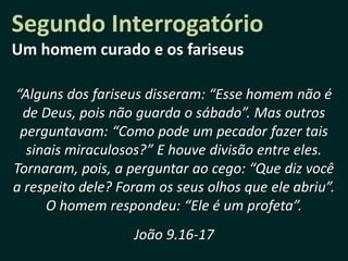 Segundo Interrogatório
Um homem curado e os fariseus

“Alguns dos fariseus disseram: “Esse homem não é
 de Deus, pois não guarda o sábado”. Mas outros
 perguntavam: “Como pode um pecador fazer tais
  sinais miraculosos?” E houve divisão entre eles.
Tornaram, pois, a perguntar ao cego: “Que diz você
a respeito dele? Foram os seus olhos que ele abriu”.
     O homem respondeu: “Ele é um profeta”.
                   João 9.16-17
 