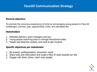 FaceAll Communication Strategy


General objective:

To promote the conscious experience of Unity by encouraging young people to Face All
(challenges, sorrows, joys, opportunities, crisis, and ultimately All)

Stakeholders

1. Potential partners, grant managers and jury
2. Young people searching tools to manage themselves better
3. People who liked the content, and want to get involved

Specific objectives per stakeholder

1. Be present: professionalism, dynamism, youth
2. Share tools and information and create a flow of visits towards our site
3. Engage with them, share, reach more people
 