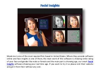 Mood-me is one of the most reputed firm based in United States. Where they provide software
online and face insights is one of them, the main work of this software is showing smile rating
of your face and gender like male or female and the main part is showing age, our smart Facial
Insights software showing your real time age. If you want to try it so please visit their website
and get it from their without any cost.
 