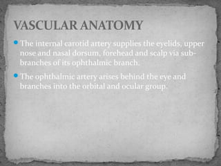 The internal carotid artery supplies the eyelids, upper
nose and nasal dorsum, forehead and scalp via sub-
branches of its ophthalmic branch.
The ophthalmic artery arises behind the eye and
branches into the orbital and ocular group.
VASCULAR ANATOMY
 