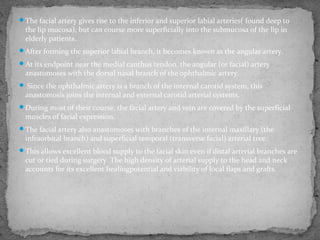 The facial artery gives rise to the inferior and superior labial arteries( found deep to
the lip mucosa), but can course more superficially into the submucosa of the lip in
elderly patients.
After forming the superior labial branch, it becomes known as the angular artery.
At its endpoint near the medial canthus tendon, the angular (or facial) artery
anastomoses with the dorsal nasal branch of the ophthalmic artery.
 Since the ophthalmic artery is a branch of the internal carotid system, this
anastomosis joins the internal and external carotid arterial systems.
During most of their course, the facial artery and vein are covered by the superficial
muscles of facial expression.
The facial artery also anastomoses with branches of the internal maxillary (the
infraorbital branch) and superficial temporal (transverse facial) arterial tree.
This allows excellent blood supply to the facial skin even if distal arterial branches are
cut or tied during surgery. The high density of arterial supply to the head and neck
accounts for its excellent healingpotential and viability of local flaps and grafts.
 
