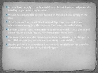 Arterial blood supply to the face is delivered by a rich subdermal plexus that
is fed by larger perforating arteries.
Wound healing and flap success depend on maximal blood supply to the
area.
 Axial flaps, such as the midline forehead flap, incorporate a known
subcutaneous artery (e.g. the supratrochlear artery) into their design.
Random pattern flaps are maintained by the subdermal arterial plexus and
do not rely on a single feeder artery to maintain blood flow.
The anastomotic vascular network permits facial arteries to be clamped or
tied off during surgery without compromising tissue viability.
Nearby ipsilateral or contralateral anastomotic arterial branches can often
compensate for any loss in local blood supply.
 