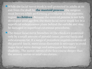 While the facial nerve trunk is well protected in adults at its
exit from the skull by the mastoid process, the surgeon
must beware when performing procedures in this anatomic
region in children. Because the mastoid process is not hilly
developed until age five, the main facial nerve trunk lies in a
superficial subcutaneous plane behind the earlobe and may
be damaged in superficial cutaneous procedures.
The major facial nerve branches on the cheek are protected
only by a small amount of parotid tissue, parotid fascia and
subcutaneous fat. If a surgical procedure requires violation of
the parotid fascia, meticulous dissection is necessary to avoid
major facial nerve damage and subsequent functional
disability. The motor nerves of the face course deeper than
the sensory nerves or axial vasculature.
 