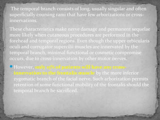 The temporal branch consists of long, usually singular and often
superficially coursing rami that have few arborizations or cross-
innervations.
These characteristics make nerve damage and permanent sequelae
more likely when cutaneous procedures are performed in the
forehead and temporal regions. Even though the upper orbicularis
oculi and corrugator supercilii muscles are innervated by the
temporal branch, minimal functional or cosmetic compromise
occurs, due to cross-innervation by other motor nerves.
However, only 15% of patients will have any cross-
innervation to the frontalis muscle by the more inferior
zygomatic branch of the facial nerve. Such arborization permits
retention of some functional mobility of the frontalis should the
temporal branch be sacrificed.
 