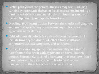 Partial paralysis of the perioral muscles may occur, causing
variable symptomatic defects in facial expression, including a
diminished ability or unilateral defect in forming a smile or
pucker, lip pursing and lip seal formation.
Drooling, food accumulation between the cheeks and gingivae,
and muffled speech may occur secondary to buccal or
zygomatic nerve damage.
Orbicularis oculi defects have already been discussed and
include lower eyelid droop, which can lead to chronic
conjunctivitis, sicca symptoms, and ectropion.
 Difficulty wrinkling up the nose and inability to flare the
nostrils may also occur with zygomatic or buccal branch
trauma. Fortunately, most of these symptoms resolve within 6
months due to the extensive ramification and cross-
innervation of these branches of the facial nerve.
 