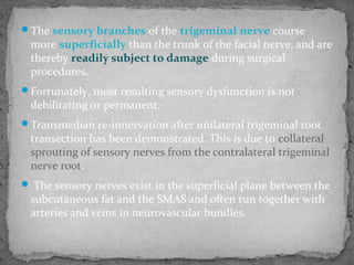 The sensory branches of the trigeminal nerve course
more superficially than the trunk of the facial nerve, and are
thereby readily subject to damage during surgical
procedures.
Fortunately, most resulting sensory dysfunction is not
debilitating or permanent.
Transmedian re-innervation after unilateral trigeminal root
transection has been demonstrated. This is due to collateral
sprouting of sensory nerves from the contralateral trigeminal
nerve root.
 The sensory nerves exist in the superficial plane between the
subcutaneous fat and the SMAS and often run together with
arteries and veins in neurovascular bundles.
 