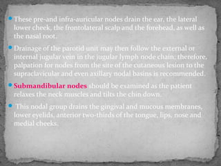 These pre-and infra-auricular nodes drain the ear, the lateral
lower cheek, the frontolateral scalp and the forehead, as well as
the nasal root.
Drainage of the parotid unit may then follow the external or
internal jugular vein in the jugular lymph node chain; therefore,
palpation for nodes from the site of the cutaneous lesion to the
supraclavicular and even axillary nodal basins is recommended.
Submandibular nodes should be examined as the patient
relaxes the neck muscles and tilts the chin down.
 This nodal group drains the gingival and mucous membranes,
lower eyelids, anterior two-thirds of the tongue, lips, nose and
medial cheeks.
 