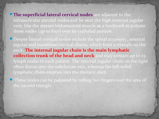 The superficial lateral cervical nodes are adjacent to the
infraauricular parotid nodes and lie near the high external jugular
vein. Use the sternocleidomastoid muscle as a landmark to palpate
these nodes (up to four) over its cephalad portion.
Deeper lateral cervical nodes include the spinal accessory, internal
jugular and transverse cervical chains, which form a triangle on the
neck. The internal jugular chain is the main lymphatic
collection trunk of the head and neck and may contain up to 25
lymph nodes in each patient. The internal jugular chain on the right
often drains into the subclavian vein, whereas the left-sided
lymphatic chain empties into the thoracic duct.
 These nodes can be palpated by rolling two fingers over the area of
the carotid triangle.
 