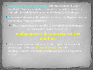 Acute or chronic lymphedema :after transection of larger
lymphatic channels or nodes, or smaller channels in areas (e.g.
infraorbital) with limited or vulnerable lymphatic drainage.
Adequate drainage can be achieved by :orienting flaps in the same
direction as lymphatic patterns.
 The surgeon must be mindful of the variability in drainage
patterns and sites and the fact that
malignancies do not respect the
midline
 Since cross-communication between lymphatics may result in
contralateral drainage, bilateral examination for
lymphadenopathy should be undertaken before a neoplasm is
excised.
 