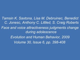 Tamsin K. Saxtona, Lisa M. Debruinec, Benedict C. Jonesc, Anthony C. Littled, S. Craig Roberts Face and voice attractiveness judgments change during adolescence  Evolution and Human Behavior, 2009 Volume 30, Issue 6, pp. 398-408   