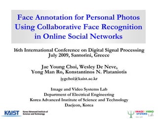 Face Annotation for Personal Photos
Using Collaborative Face Recognition
     in Online Social Networks
16th International Conference on Digital Signal Processing
                July 2009, Santorini, Greece

          Jae Young Choi, Wesley De Neve,
       Yong Man Ro, Konstantinos N. Plataniotis
                      jygchoi@kaist.ac.kr

                 Image and Video Systems Lab
              Department of Electrical Engineering
       Korea Advanced Institute of Science and Technology
                        Daejeon, Korea
 