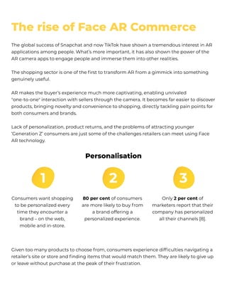 The global success of Snapchat and now TikTok have shown a tremendous interest in AR
applications among people. What’s more important, it has also shown the power of the
AR camera apps to engage people and immerse them into other realities. 


The shopping sector is one of the first to transform AR f rom a gimmick into something
genuinely useful.


AR makes the buyer’s experience much more captivating, enabling unrivaled
"one-to-one" interaction with sellers through the camera. It becomes far easier to discover
products, bringing novelty and convenience to shopping, directly tackling pain points for
both consumers and brands.


Lack of personalization, product returns, and the problems of attracting younger
‘Generation Z’ consumers are just some of the challenges retailers can meet using Face
AR technology. 
Given too many products to choose f rom, consumers experience difficulties navigating a
retailer’s site or store and finding items that would match them. They are likely to give up
or leave without purchase at the peak of their f rustration.
Consumers want shopping
to be personalized every
time they encounter a
brand – on the web,
mobile and in-store.
Personalisation
80 per cent of consumers
are more likely to buy f rom
a brand offering a
personalized experience.
Only 2 per cent of
marketers report that their
company has personalized
all their channels [8].
The rise of Face AR Commerce
 