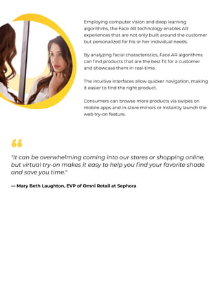 Employing computer vision and deep learning
algorithms, the Face AR technology enables AR
experiences that are not only built around the customer
but personalized for his or her individual needs. 


By analyzing facial characteristics, Face AR algorithms
can find products that are the best fit for a customer
and showcase them in real-time. 


The intuitive interfaces allow quicker navigation, making
it easier to find the right product. 


Consumers can browse more products via swipes on
mobile apps and in-store mirrors or instantly launch the
web try-on feature. 
"It can be overwhelming coming into our stores or shopping online,
but virtual try-on makes it easy to help you find your favorite shade
and save you time." 


— Mary Beth Laughton, EVP of Omni Retail at Sephora
“
 