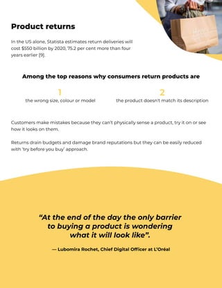 thewrongsize,colourormodel
1
 theproductdoesn'tmatchitsdescription
2

Customersmakemistakesbecausetheycan’tphysicallysenseaproduct,tryitonorsee
howitlooksonthem. 


Returnsdrainbudgetsanddamagebrandreputationsbuttheycanbeeasilyreduced
with‘trybeforeyoubuy’approach.
IntheUSalone,Statistaestimatesreturndeliverieswill
cost$550billionby2020,75.2percentmorethanfour
yearsearlier[9].
Productreturns
Amongthetopreasonswhyconsumersreturnproductsare
“Attheendofthedaytheonlybarrier 

tobuyingaproductiswondering 

whatitwilllooklike”. 


—LubomiraRochet,ChiefDigitalOfficeratL’Oréal
 