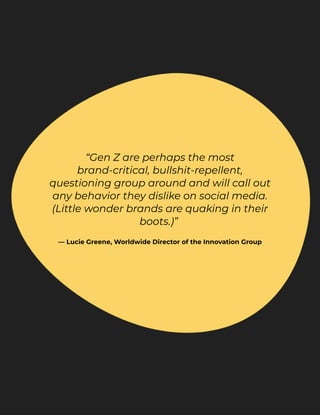“Gen Z are perhaps the most
brand-critical, bullshit-repellent,
questioning group around and will call out
any behavior they dislike on social media.
(Little wonder brands are quaking in their
boots.)” 


— Lucie Greene, Worldwide Director of the Innovation Group
 