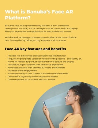 Banuba’s Face AR augmented reality platform is a set of software
development kits (SDK) and technologies that let brands build and deploy
AR try-on experiences and applications for web, mobile and in-store.


With Face AR technology, consumers can visualise products and find the
best fit using the 'try before you buy' experience with cameras.
What is Banuba’s Face AR
Platform?
Provides real-time virtual product experience that feels real.

Requires no prior photo upload or video recording needed – one-tap try-on.

Allows for realistic 3D product representation of colours and shapes.

Reaches younger audiences with immersive experiences

Advertises products with branded 3D masks and AR filters

Increases brand engagement 

Harnesses virality as user content is shared on social networks

Drives traffic organically without expensive adverts

Can be experienced on mobile, web and in-store.
• 
• 
• 
• 
• 
• 
• 
• 
•
Face AR key features and benefits
 