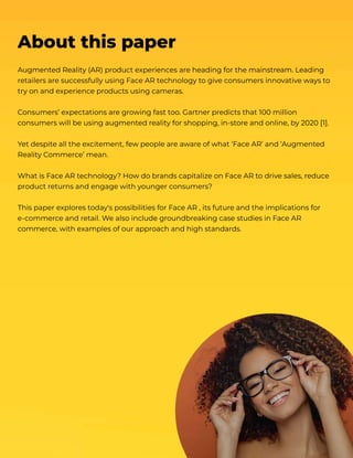 Augmented Reality (AR) product experiences are heading for the mainstream. Leading
retailers are successfully using Face AR technology to give consumers innovative ways to
try on and experience products using cameras.


Consumers’ expectations are growing fast too. Gartner predicts that 100 million
consumers will be using augmented reality for shopping, in-store and online, by 2020 [1].


Yet despite all the excitement, few people are aware of what ‘Face AR’ and ‘Augmented
Reality Commerce’ mean.


What is Face AR technology? How do brands capitalize on Face AR to drive sales, reduce

product returns and engage with younger consumers?


This paper explores today's possibilities for Face AR , its future and the implications for
e-commerce and retail. We also include groundbreaking case studies in Face AR
commerce, with examples of our approach and high standards.

​
About this paper
 