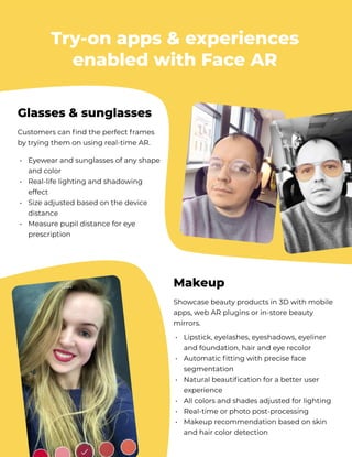 Try-on apps & experiences
enabled with Face AR
Customers can find the perfect frames
by trying them on using real-time AR.
Eyewear and sunglasses of any shape
and color

Real-life lighting and shadowing
effect  

Size adjusted based on the device
distance  

Measure pupil distance for eye
prescription
•


•


•


•
Glasses & sunglasses
Showcase beauty products in 3D with mobile
apps, web AR plugins or in-store beauty
mirrors. 

Lipstick, eyelashes, eyeshadows, eyeliner
and foundation, hair and eye recolor

Automatic fitting with precise face
segmentation

Natural beautification for a better user
experience

All colors and shades adjusted for lighting

Real-time or photo post-processing

Makeup recommendation based on skin
and hair color detection
•


•


•


•

•

•
Makeup
 