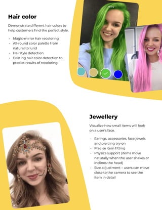 Demonstrate different hair colors to
help customers find the perfect style.
Magic-mirror hair recoloring

All-round color palette from
natural to lurid

Hairstyle detection 

Existing hair color detection to
predict results of recoloring.
•

•


•

•
Hair color
Visualize how small items will look 
on a user's face.
Earings, accessories, face jewels
and piercing try-on

Precise item fitting

Physics support (items move
naturally when the user shakes or
inclines the head)

Size adjustment – users can move
close to the camera to see the
item in detail
•


•

•



•
Jewellery
 