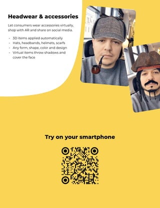 Let consumers wear accessories virtually,
shop with AR and share on social media.
3D items applied automatically

Hats, headbands, helmets, scarfs 

Any form, shape, color and design

Virtual items throw shadows and
cover the face
•

•

•

•
Headwear & accessories
Try on your smartphone
 