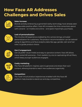 How Face AR Addresses
Challenges and Drives Sales
Sales increase

Brands actively embracing augmented reality technology have already seen
a measurable positive affect. Face AR increases the time consumers spend
with a brand – on mobile and online – and spark impromptu purchases.
Lack of personalization

The intuitive AR experience enabled by the camera brings unrivaled
personalization for customers. The product recommendation can be tailored
using AI algorithms and face analytics data like age, gender, skin and hair
color, to guide product choice.
Gen Z engagement

Gen Zs prefer visual media and easy-to-perceive content. Face AR allows
many varied AR scenarios – from realistic try-ons to captivating AR ad filters,
which keep younger audiences engaged.
Costly marketing

The Face AR platform inspires users to generate and share their own
content, allowing brands to reach new audiences organically.
Competition

The novel virtual product experiences enabled with the Face AR 

platform help brands to stand out and stay competitive.
 