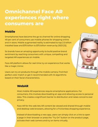 Omnichannel Face AR
experiences right where
consumers are
Smartphones have become the go-to channel for online shopping.
49 per cent of consumers use mobile phones for shopping online
and in-store. Mobile augmented reality is estimated to top 2.5 billion
installed base and $70 billion to $75 billion revenue by 2023 [12]. 


So brands have an amazing opportunity to build positive brand
sentiment by reaching consumers with unique, compelling and
targeted AR experiences on mobile. 


Face AR platform allows for real-time try-on experience that works
like a magic mirror. 


​Users can try on products through the mobile camera, find their
perfect color match or get it recommended with AI algorithms
based on their facial characteristics.
Mobile
Most mobile AR experiences require smartphone applications. For
consumers, this involves downloading an app and allowing access to personal
data. This creates a significant barrier to distribution and raises concerns over
privacy. 


​Face AR for the web lets AR content be viewed and shared through mobile
and desktop web browsers, allowing for a frictionless shopping experience. 


Instead of downloading a new app, users can simply click on a link to open 

a page in their browser or press the “Try On” button on the product page,
activate their web camera and try on items virtually.
WebAR
 