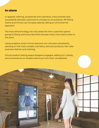 In apparel, clothing, accessories and cosmetics, many brands have
successfully allowed customers to virtually try on products. AR fitting
rooms and mirrors can increase sales by taking an omnichannel
approach.


The Face AR technology not only saves the time customers spend
going to fitting rooms but lets them browse many more items when in
the store. 


Using analytics, smart mirrors become non-intrusive consultants,
advising on the most suitable cosmetics, skincare products, hair color
and even fashion and clothing. 


Virtual product testing keeps shoppers engaged, adding fun, novelty
and convenience, so retailers stand out from their competitors.
In-store
 