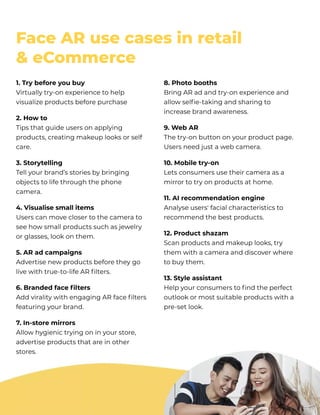 FaceARusecasesinretail 

&eCommerce
1.Trybeforeyoubuy

Virtuallytry-onexperiencetohelp
visualizeproductsbeforepurchase
2.Howto

Tipsthatguideusersonapplying
products,creatingmakeuplooksorself
care.
3.Storytelling

Tellyourbrand’sstoriesbybringing
objectstolifethroughthephone
camera.
4.Visualisesmallitems

Userscanmoveclosertothecamerato
seehowsmallproductssuchasjewelry
orglasses,lookonthem.
5.ARadcampaigns

Advertisenewproductsbeforetheygo
livewithtrue-to-lifeARfilters.
6.Brandedfacefilters 

AddviralitywithengagingARfacefilters
featuringyourbrand.
7.In-storemirrors

Allowhygienictryingoninyourstore,
advertiseproductsthatareinother
stores.
8.Photobooths

BringARadandtry-onexperienceand
allowselfie-takingandsharingto
increasebrandawareness.
9.WebAR

Thetry-onbuttononyourproductpage.
Usersneedjustawebcamera.
10.Mobiletry-on

Letsconsumersusetheircameraasa
mirrortotryonproductsathome.
11.AI recommendationengine

Analyseusers' facialcharacteristicsto
recommendthebestproducts.
12.Productshazam

Scanproductsandmakeuplooks,try
themwithacameraanddiscoverwhere
tobuythem.
13.Styleassistant

Helpyourconsumerstofindtheperfect
outlookormostsuitableproductswitha
pre-setlook.
 