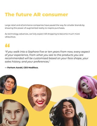 ThefutureARconsumer
LargeretailandeCommercecompanieshavepavedthewayforsmallerbrandsby
showingthepowerofaugmentedrealitytoinspirepurchases. 


Astechnologyadvances,wefullyexpectARshoppingtobecomemuchmore
ubiquitous.
"IfyouwalkintoaSephorafiveortenyearsfromnow,everyaspect
ofyourexperience,fromwhatyouseetotheproductsyouare
recommendedwillbecustomisedbasedonyourfaceshape,your
saleshistory,andyourpreferences," 


—ParhamAarabi,CEOModiface.
“
 