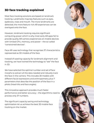 Most face-tracking solutions are based on landmark
tracking. Landmarks map key features such as eyes,
eyebrows, nose and mouth. The more landmarks are
detected, the more feature-rich AR experiences can be
overlayed onto the face. 


However, landmark tracking requires significant
computing power which is why most early AR apps fail to
provide quality AR camera experiences on mobile devices
with limited CPU, memory, and power – the so-called
"constrained devices".


Face AR uses technology that recognises 37 characteristics
represented as 3D models of the face.


Instead of wasting capacity for landmark alignment and
tracking, we have trained the technology to “see” the face
in 3D.


We have selected the optimal number and set of face
morphs to extract all the data needed and robustly track
the face in the camera. This includes 30 models with
different facial expressions and anthropometry plus 7
parameters that describe the position of the face in a
photo (head tilts and face angles). 


This innovative approach provides much faster
performance and better accuracy – the algorithms need to
process only 37 numbers. 


The significant capacity saving and technology
optimisation let us achieve the best 3D mobile face
tracking on the market. 
3D face tracking explained
 