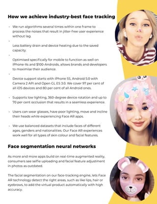 We run algorithms several times within one frame to
process the noises that result in jitter-free user experience
without lag.  


Less battery drain and device heating due to the saved
capacity. 


Optimised specifically for mobile to function as well on
iPhone-Xs and $100-Androids, allows brands and developers
to maximise their audience. 


Device support starts with iPhone 5S, Android 5.0 with
Camera 2 API and Open GL ES 3.0. We cover 97 per cent of
all iOS devices and 80 per cent of all Android ones. 


Supports low lighting, 360-degree device rotation and up to
70 per cent occlusion that results in a seamless experience. 


Users can wear glasses, have poor lighting, move and incline
their heads while experiencing Face AR apps. 


We use balanced datasets that include faces of different
ages, genders and nationalities. Our Face AR experiences
work well for all types of skin colour and facial features.
How we achieve industry-best face tracking
•



•



•




•





•



•



•
As more and more apps build on real-time augmented reality,
consumers see selfie uploading and facial feature adjustment
in photos as outdated. 


The facial segmentation on our face-tracking engine, lets Face
AR technology detect the right areas, such as like lips, hair or
eyebrows, to add the virtual product automatically with high
accuracy.
Face segmentation neural networks
 