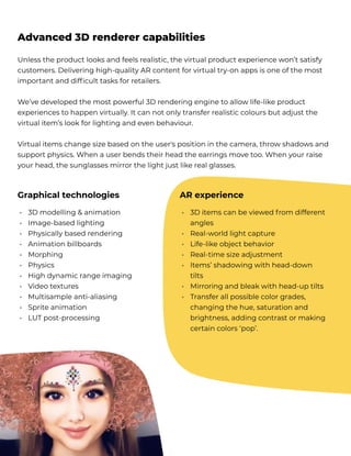 Unless the product looks and feels realistic, the virtual product experience won’t satisfy
customers. Delivering high-quality AR content for virtual try-on apps is one of the most
important and difficult tasks for retailers.


We’ve developed the most powerful 3D rendering engine to allow life-like product
experiences to happen virtually. It can not only transfer realistic colours but adjust the
virtual item’s look for lighting and even behaviour.


Virtual items change size based on the user's position in the camera, throw shadows and
support physics. When a user bends their head the earrings move too. When your raise
your head, the sunglasses mirror the light just like real glasses.
Advanced 3D renderer capabilities
Graphical technologies AR experience
3D modelling & animation 

Image-based lighting 

Physically based rendering 

Animation billboards 

Morphing 

Physics 

High dynamic range imaging 

Video textures

Multisample anti-aliasing

Sprite animation

LUT post-processing
3D items can be viewed f rom different
angles

Real-world light capture

Life-like object behavior

Real-time size adjustment

Items’ shadowing with head-down
tilts

Mirroring and bleak with head-up tilts

Transfer all possible color grades,
changing the hue, saturation and
brightness, adding contrast or making
certain colors ‘pop’.
•

•

•

•

•

•

•

•

•

•

•
•


•

•

•

•


•

•



 