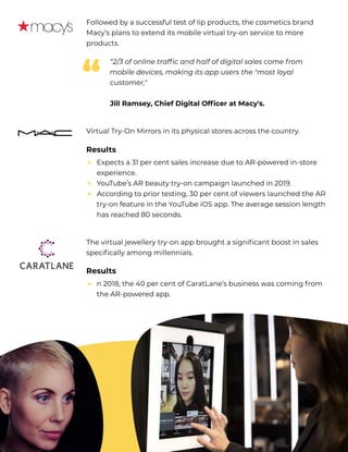 Followed by a successful test of lip products, the cosmetics brand
Macy’s plans to extend its mobile virtual try-on service to more
products.
Virtual Try-On Mirrors in its physical stores across the country. 

“2/3 of online traffic and half of digital sales come f rom
mobile devices, making its app users the "most loyal
customer," 


Jill Ramsey, Chief Digital Officer at Macy's.
“
Results
Expects a 31 per cent sales increase due to AR-powered in-store
experience.

YouTube’s AR beauty try-on campaign launched in 2019.

According to prior testing, 30 per cent of viewers launched the AR
try-on feature in the YouTube iOS app. The average session length
has reached 80 seconds.
↑  
↑
↑
The virtual jewellery try-on app brought a significant boost in sales
specifically among millennials. 

Results
n 2018, the 40 per cent of CaratLane’s business was coming f rom
the AR-powered app.
↑ 
 