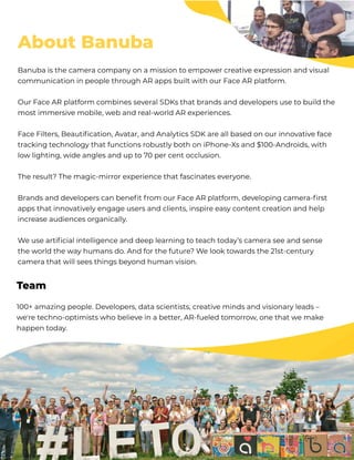 About Banuba
Banuba is the camera company on a mission to empower creative expression and visual
communication in people through AR apps built with our Face AR platform.


Our Face AR platform combines several SDKs that brands and developers use to build the
most immersive mobile, web and real-world AR experiences. 


Face Filters, Beautification, Avatar, and Analytics SDK are all based on our innovative face
tracking technology that functions robustly both on iPhone-Xs and $100-Androids, with
low lighting, wide angles and up to 70 per cent occlusion.


The result? The magic-mirror experience that fascinates everyone.


Brands and developers can benefit from our Face AR platform, developing camera-first
apps that innovatively engage users and clients, inspire easy content creation and help
increase audiences organically.


We use artificial intelligence and deep learning to teach today’s camera see and sense
the world the way humans do. And for the future? We look towards the 21st-century
camera that will sees things beyond human vision.
100+ amazing people. Developers, data scientists, creative minds and visionary leads –
we're techno-optimists who believe in a better, AR-fueled tomorrow, one that we make
happen today. 





















Team
 