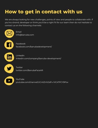 How to get in contact with us
We are always looking for new challenges, points of view and people to collaborate with. If
you’re a brand, developer or think you’d be a right fit for our team then do not hesitate to
contact us on the following channels:
Email

info@banuba.com



Facebook

facebook.com/banubadevelopment/



LinkedIn

linkedin.com/company/banuba-development/



​Twitter

twitter.com/BanubaFaceAR



YouTube

youtube.com/channel/UCnXZnhDdFv-1VC47PCY9Ptw
 