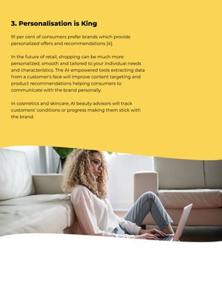 91 per cent of consumers prefer brands which provide
personalized offers and recommendations [4].


In the future of retail, shopping can be much more
personalized, smooth and tailored to your individual needs
and characteristics. The AI-empowered tools extracting data
f rom a customer's face will improve content targeting and
product recommendations helping consumers to
communicate with the brand personally.


In cosmetics and skincare, AI beauty advisors will track
customers’ conditions or progress making them stick with
the brand.
3. Personalisation is King
 