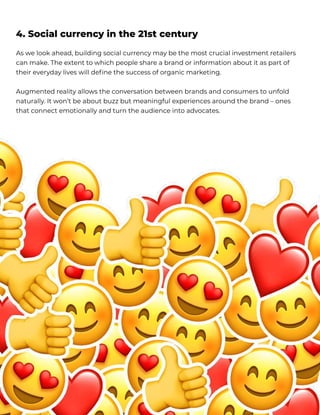 As we look ahead, building social currency may be the most crucial investment retailers
can make. The extent to which people share a brand or information about it as part of
their everyday lives will define the success of organic marketing.


Augmented reality allows the conversation between brands and consumers to unfold
naturally. It won’t be about buzz but meaningful experiences around the brand – ones
that connect emotionally and turn the audience into advocates.
4. Social currency in the 21st century
 