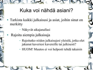 Kuka voi nähdä asiani?
● Tarkista kaikki julkaisusi ja asiat, joihin sinut on
merkitty
– Näkyvät aikajanallasi
● Rajoita aiempia julkaisuja
– Rajoitatko niiden julkaisujesi yleisöä, jotka olet
jakanut kaveriesi kavereille tai julkisesti?
– HUOM! Muutos ei voi helposti tehdä takaisin
 