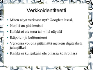 Verkkoidentiteetti
● Miten näyn verkossa nyt? Googleta itsesi.
● Netillä on pitkämuisti
● Kaikki ei ole totta tai miltä näyttää
● Ikäpolvi- ja kulttuurierot
● Verkossa voi olla jättämättä melkein digitaalista
jalanjälkeä
● Kaikki ei kuitenkaan ole omassa kontrollissa
 