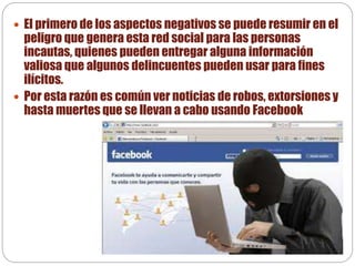  El primero de los aspectos negativos se puede resumir en el
peligro que genera esta red social para las personas
incautas, quienes pueden entregar alguna información
valiosa que algunos delincuentes pueden usar para fines
ilícitos.
 Por esta razón es común ver noticias de robos, extorsiones y
hasta muertes que se llevan a cabo usando Facebook
 
