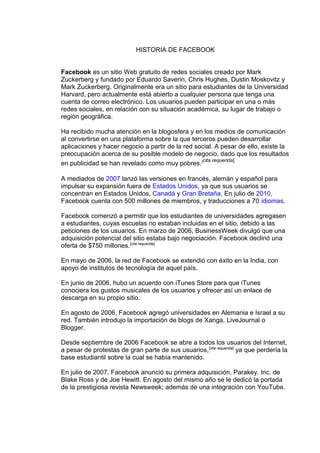 HISTORIA DE FACEBOOK
Facebook es un sitio Web gratuito de redes sociales creado por Mark
Zuckerberg y fundado por Eduardo Saverin, Chris Hughes, Dustin Moskovitz y
Mark Zuckerberg. Originalmente era un sitio para estudiantes de la Universidad
Harvard, pero actualmente está abierto a cualquier persona que tenga una
cuenta de correo electrónico. Los usuarios pueden participar en una o más
redes sociales, en relación con su situación académica, su lugar de trabajo o
región geográfica.
Ha recibido mucha atención en la blogosfera y en los medios de comunicación
al convertirse en una plataforma sobre la que terceros pueden desarrollar
aplicaciones y hacer negocio a partir de la red social. A pesar de ello, existe la
preocupación acerca de su posible modelo de negocio, dado que los resultados
en publicidad se han revelado como muy pobres.[cita requerida]
A mediados de 2007 lanzó las versiones en francés, alemán y español para
impulsar su expansión fuera de Estados Unidos, ya que sus usuarios se
concentran en Estados Unidos, Canadá y Gran Bretaña. En julio de 2010,
Facebook cuenta con 500 millones de miembros, y traducciones a 70 idiomas.
Facebook comenzó a permitir que los estudiantes de universidades agregasen
a estudiantes, cuyas escuelas no estaban incluidas en el sitio, debido a las
peticiones de los usuarios. En marzo de 2006, BusinessWeek divulgó que una
adquisición potencial del sitio estaba bajo negociación. Facebook declinó una
oferta de $750 millones.[cita requerida]
En mayo de 2006, la red de Facebook se extendió con éxito en la India, con
apoyo de institutos de tecnología de aquel país.
En junio de 2006, hubo un acuerdo con iTunes Store para que iTunes
conociera los gustos musicales de los usuarios y ofrecer así un enlace de
descarga en su propio sitio.
En agosto de 2006, Facebook agregó universidades en Alemania e Israel a su
red. También introdujo la importación de blogs de Xanga, LiveJournal o
Blogger.
Desde septiembre de 2006 Facebook se abre a todos los usuarios del Internet,
a pesar de protestas de gran parte de sus usuarios,[cita requerida]
ya que perdería la
base estudiantil sobre la cual se había mantenido.
En julio de 2007, Facebook anunció su primera adquisición, Parakey, Inc. de
Blake Ross y de Joe Hewitt. En agosto del mismo año se le dedicó la portada
de la prestigiosa revista Newsweek; además de una integración con YouTube.
 