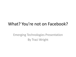 What? You’re not on Facebook?

  Emerging Technologies Presentation
            By Traci Wright
 
