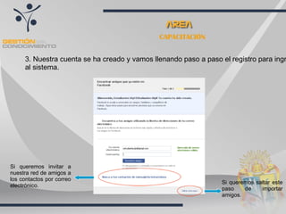 CAPACITACIÓN


     3. Nuestra cuenta se ha creado y vamos llenando paso a paso el registro para ingr
     al sistema.




Si queremos invitar a
nuestra red de amigos a
los contactos por correo
                                                                 Si queremos saltar este
electrónico.
                                                                 paso    de    importar
                                                                 amigos.
 