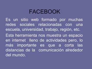 FACEBOOK   Es un sitio web formado por muchas redes sociales relacionadas con una escuela, universidad, trabajo, región, etc.  Esta herramienta nos muestra un espacio en internet  lleno de actividades pero, lo más importante es que a corta las distancias de la  comunicación alrededor del mundo.  