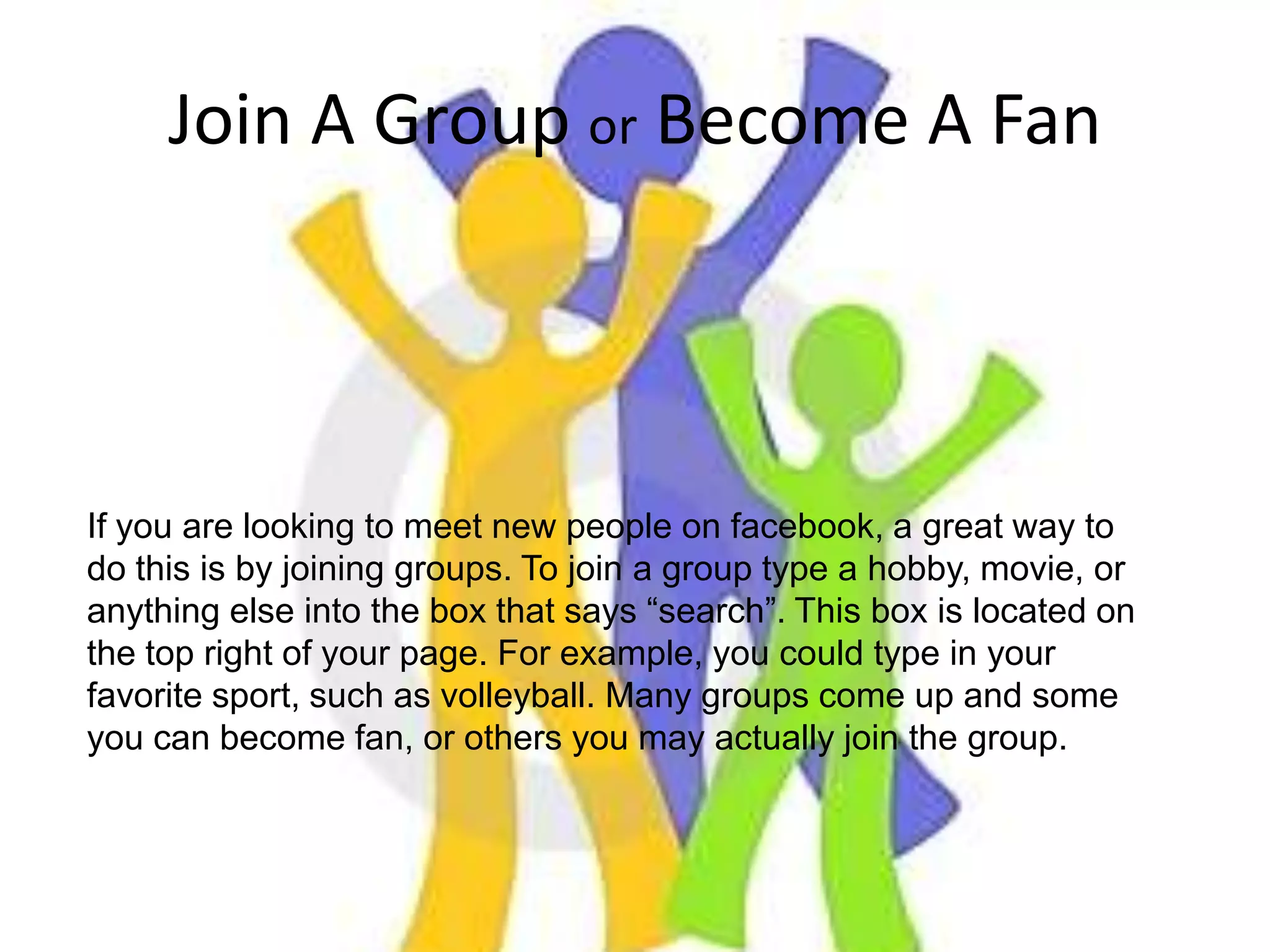 Join A Group or Become A FanIf you are looking to meet new people on facebook, a great way to do this is by joining groups. To join a group type a hobby, movie, or anything else into the box that says “search”. This box is located on the top right of your page. For example, you could type in your favorite sport, such as volleyball. Many groups come up and some you can become fan, or others you may actually join the group.