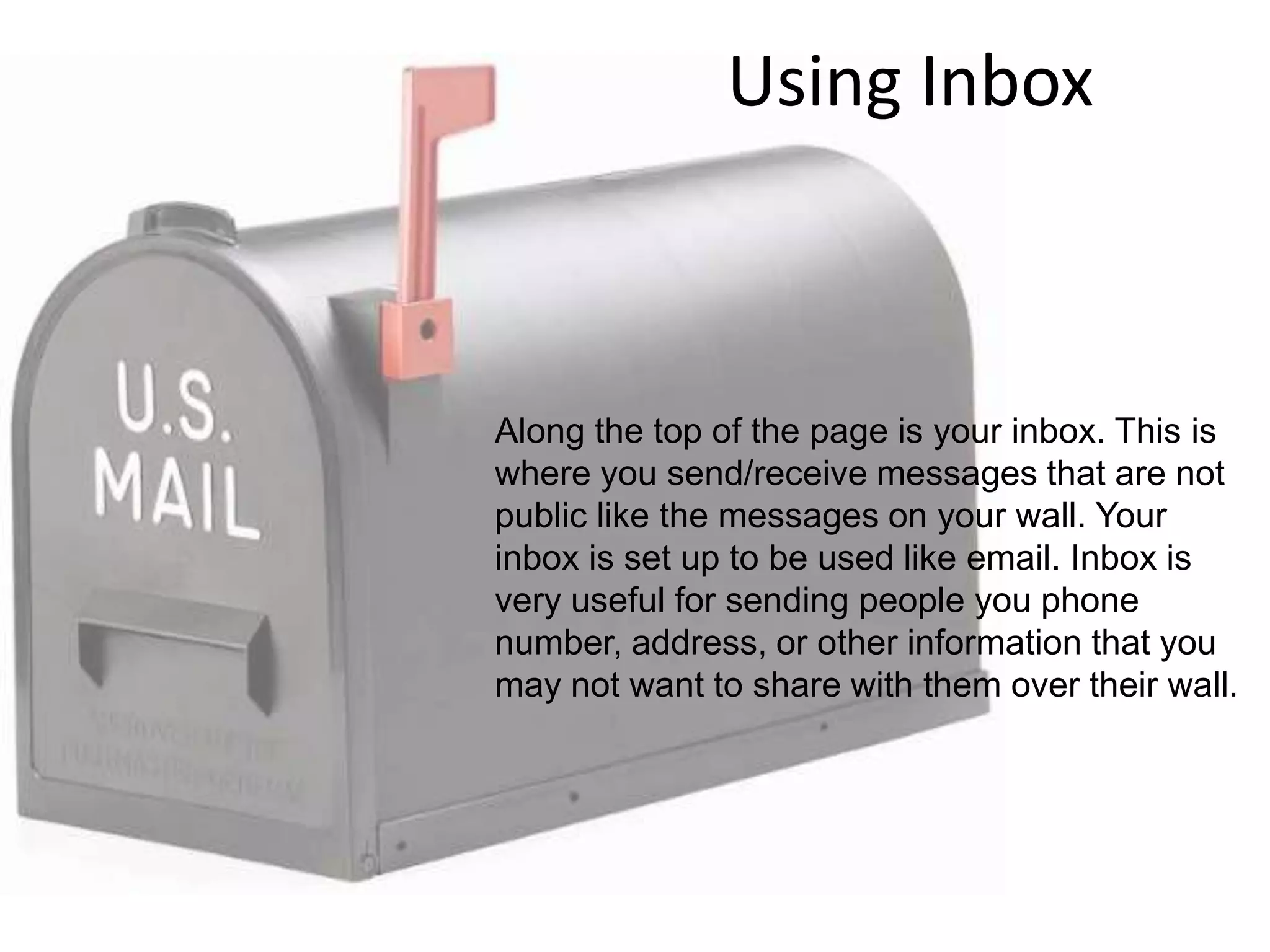 Using InboxAlong the top of the page is your inbox. This is where you send/receive messages that are not public like the messages on your wall. Your inbox is set up to be used like email. Inbox is very useful for sending people you phone number, address, or other information that you may not want to share with them over their wall.