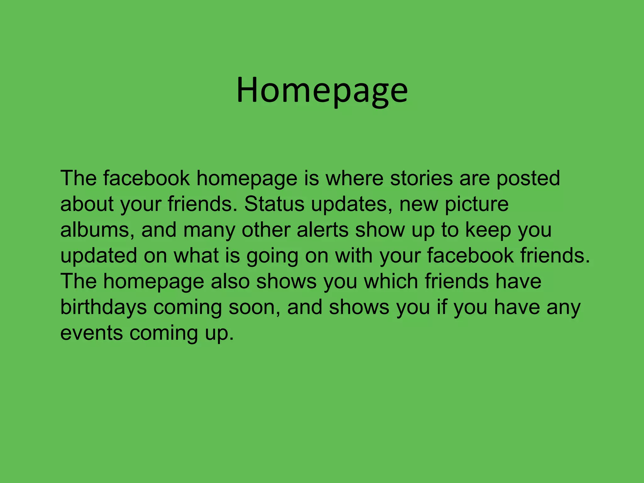 HomepageThe facebook homepage is where stories are posted about your friends. Status updates, new picture albums, and many other alerts show up to keep you updated on what is going on with your facebook friends. The homepage also shows you which friends have birthdays coming soon, and shows you if you have any events coming up.