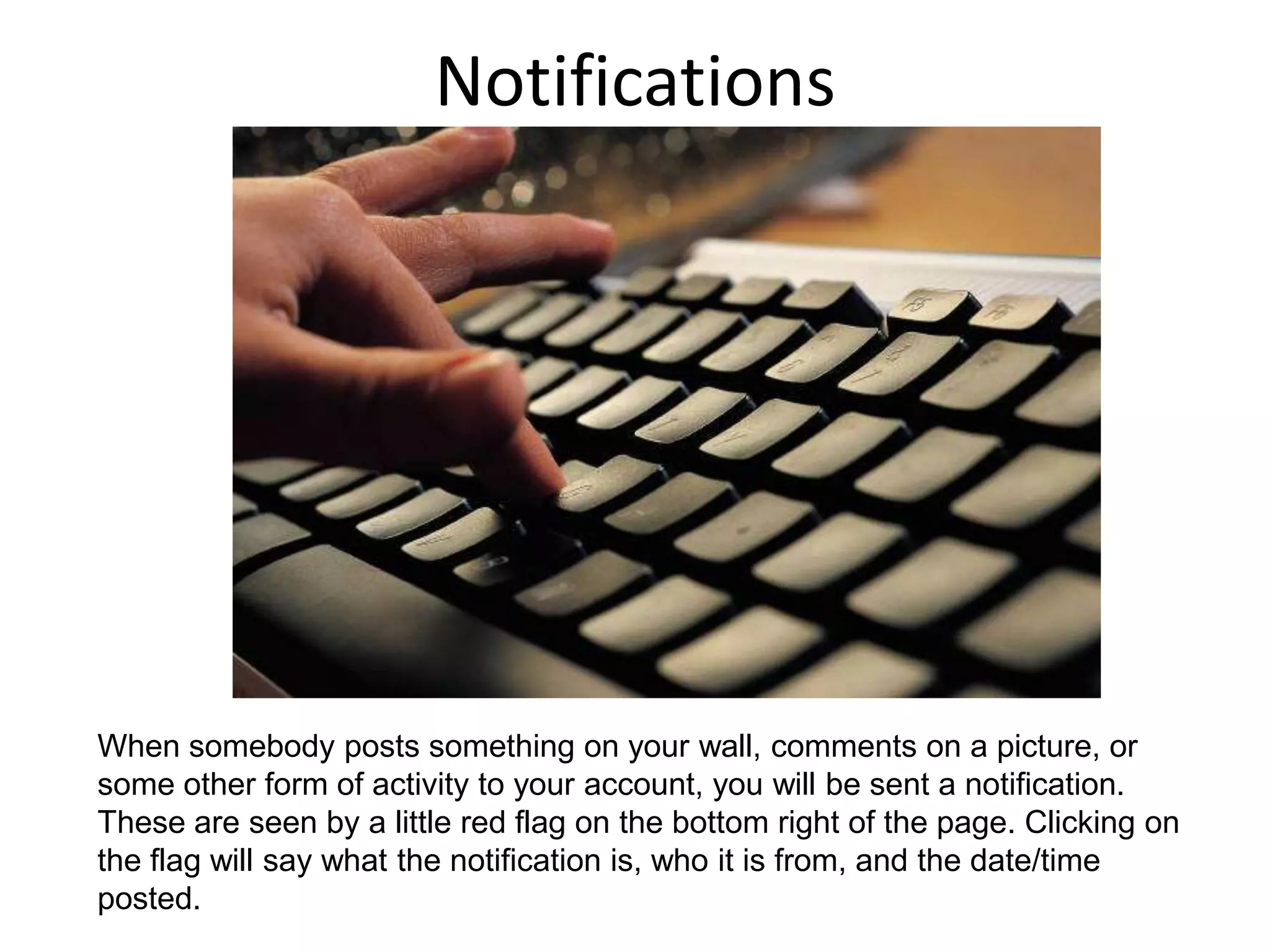 NotificationsWhen somebody posts something on your wall, comments on a picture, or some other form of activity to your account, you will be sent a notification. These are seen by a little red flag on the bottom right of the page. Clicking on the flag will say what the notification is, who it is from, and the date/time posted. 