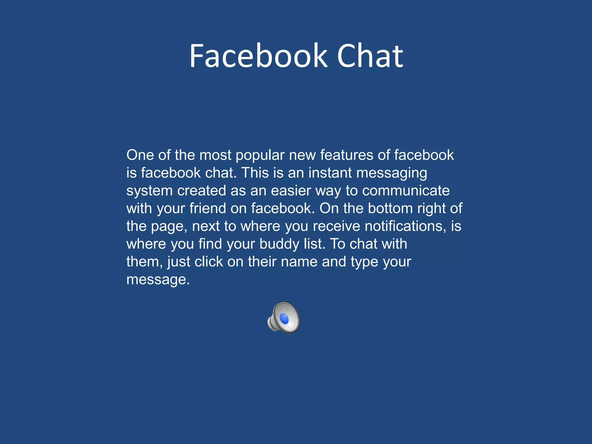 Facebook ChatOne of the most popular new features of facebook is facebook chat. This is an instant messaging system created as an easier way to communicate with your friend on facebook. On the bottom right of the page, next to where you receive notifications, is where you find your buddy list. To chat with them, just click on their name and type your message. 