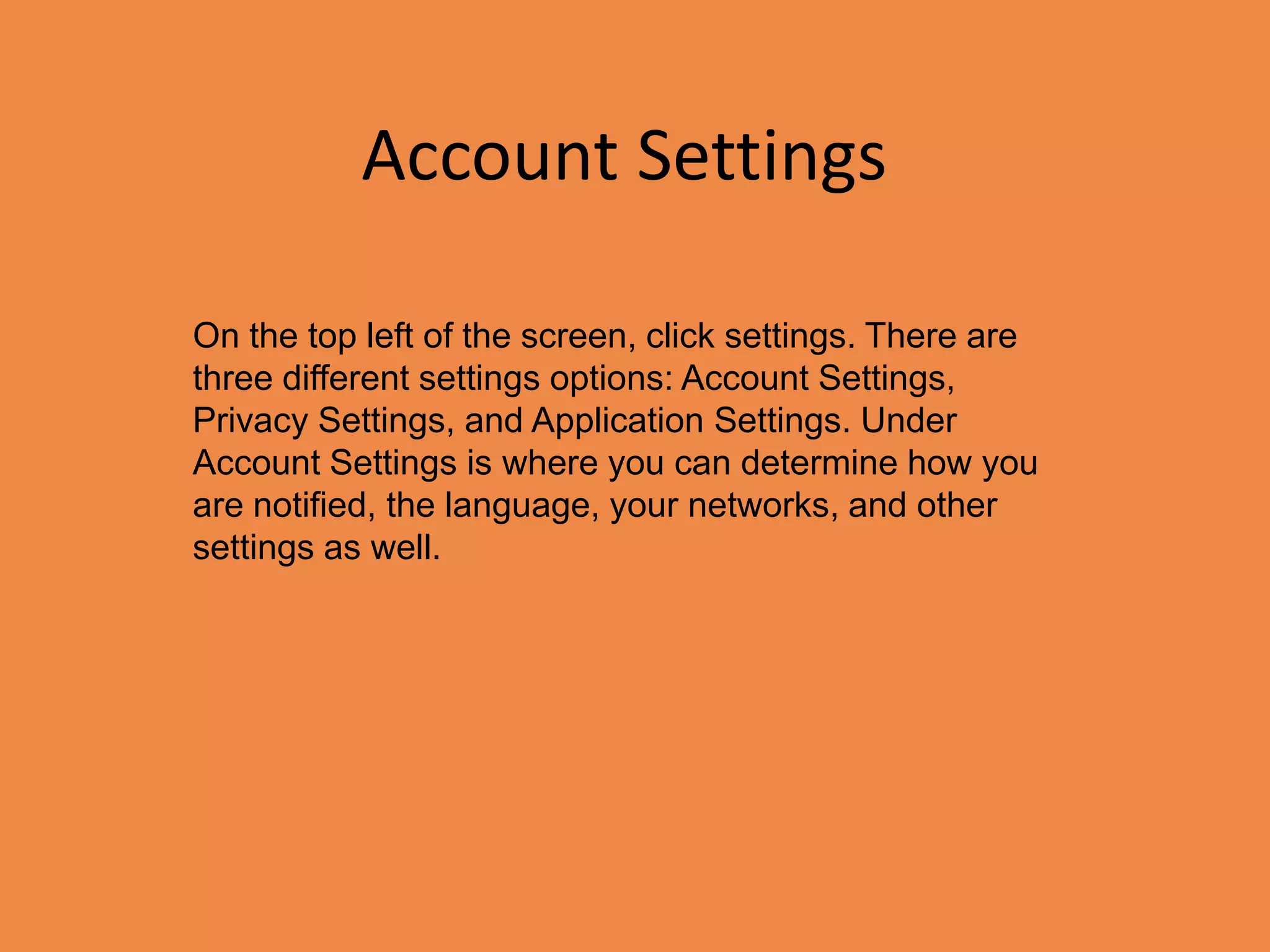Account SettingsOn the top left of the screen, click settings. There are three different settings options: Account Settings, Privacy Settings, and Application Settings. Under Account Settings is where you can determine how you are notified, the language, your networks, and other settings as well.